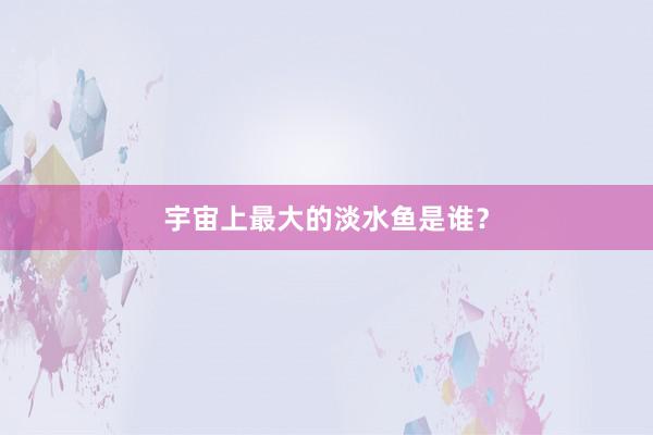 宇宙上最大的淡水鱼是谁？
