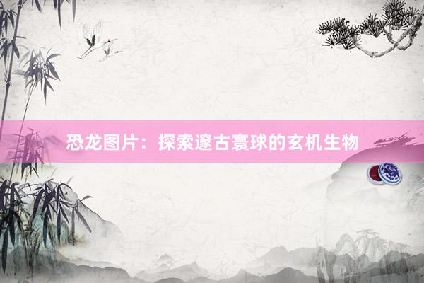 恐龙图片：探索邃古寰球的玄机生物