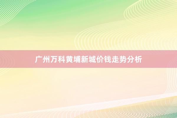广州万科黄埔新城价钱走势分析